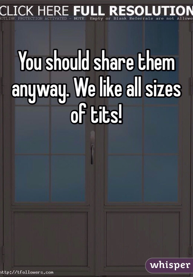 You should share them anyway. We like all sizes of tits!
