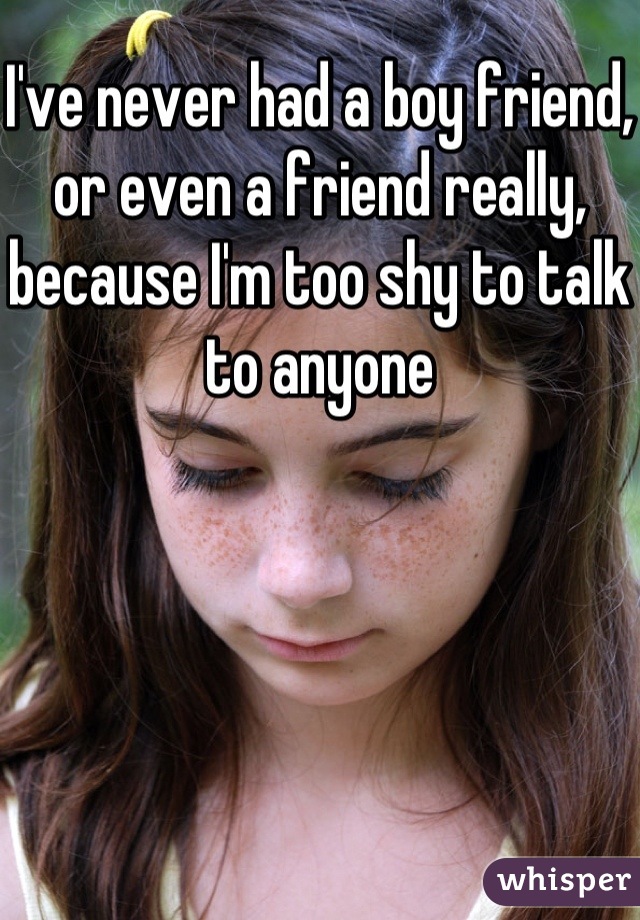 I've never had a boy friend, or even a friend really, because I'm too shy to talk to anyone