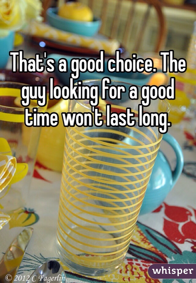 That's a good choice. The guy looking for a good time won't last long. 