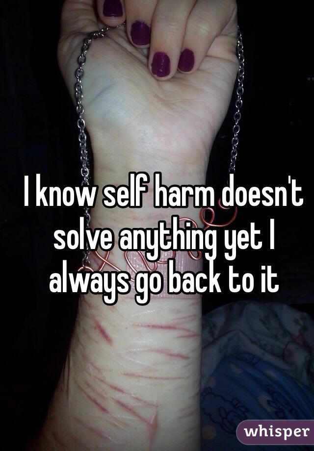 I know self harm doesn't solve anything yet I always go back to it 
