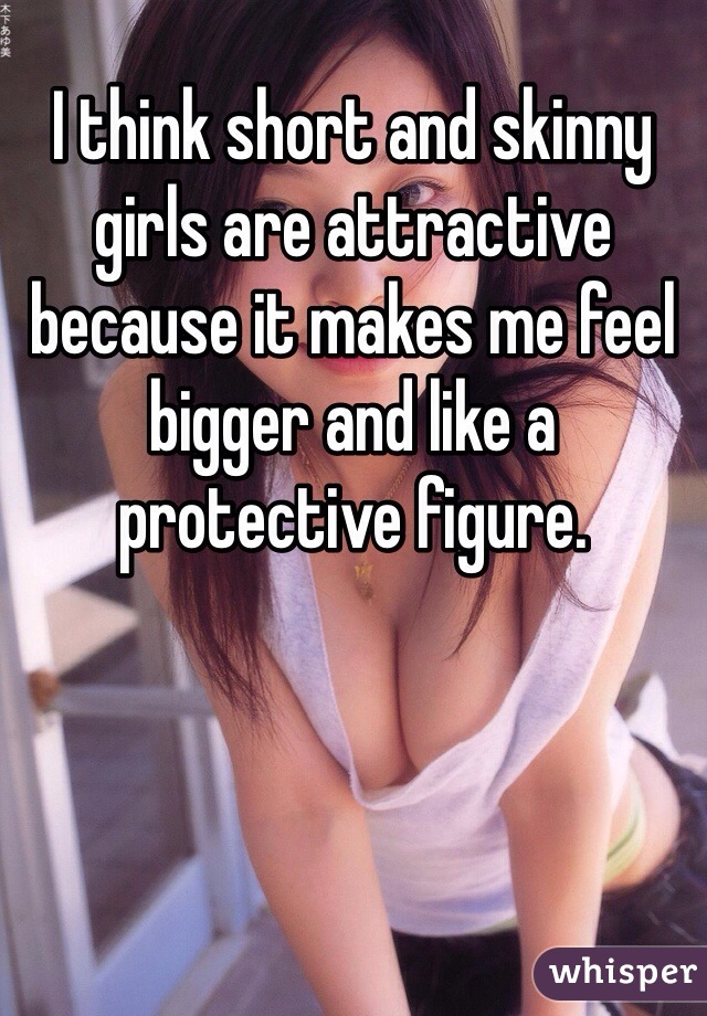 I think short and skinny girls are attractive because it makes me feel bigger and like a protective figure.