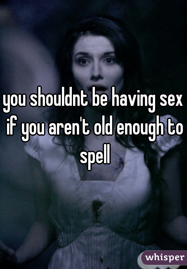 you shouldnt be having sex if you aren't old enough to spell