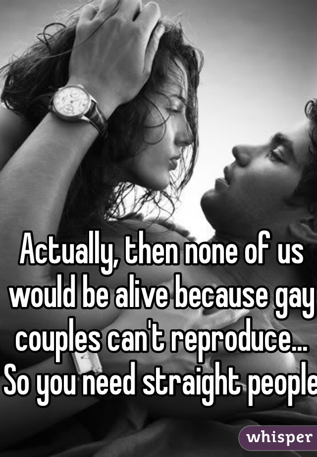 Actually, then none of us would be alive because gay couples can't reproduce... So you need straight people