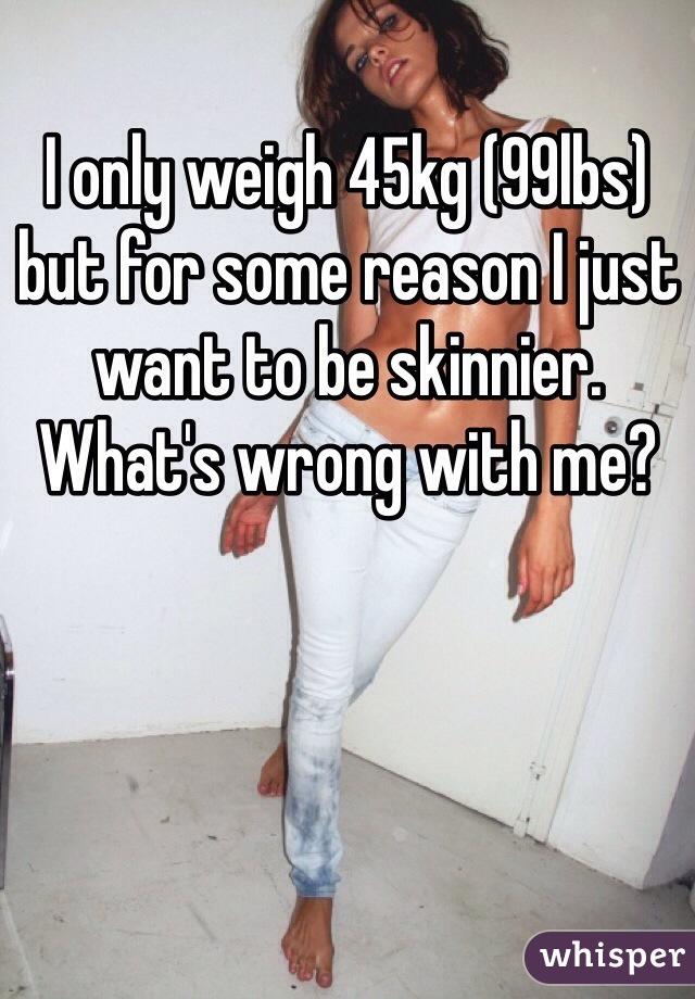 I only weigh 45kg (99lbs) but for some reason I just want to be skinnier. What's wrong with me?