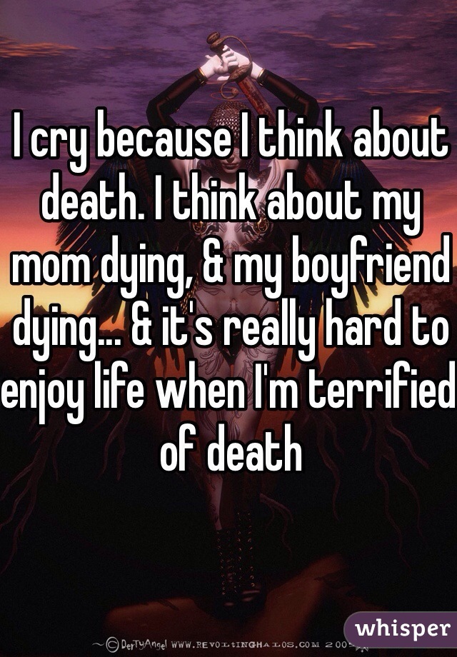 I cry because I think about death. I think about my mom dying, & my boyfriend dying... & it's really hard to enjoy life when I'm terrified of death