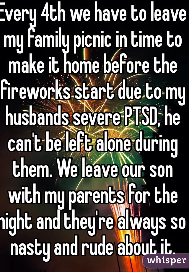 Every 4th we have to leave my family picnic in time to make it home before the fireworks start due to my husbands severe PTSD, he can't be left alone during them. We leave our son with my parents for the night and they're always so nasty and rude about it.