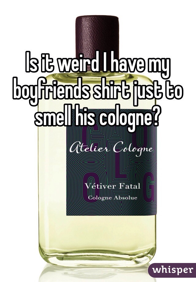Is it weird I have my boyfriends shirt just to smell his cologne?