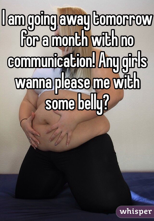 I am going away tomorrow for a month with no communication! Any girls wanna please me with some belly? 