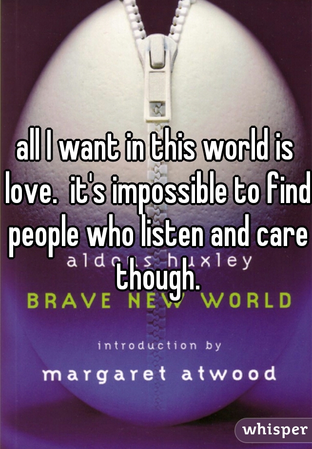 all I want in this world is love.  it's impossible to find people who listen and care though.
