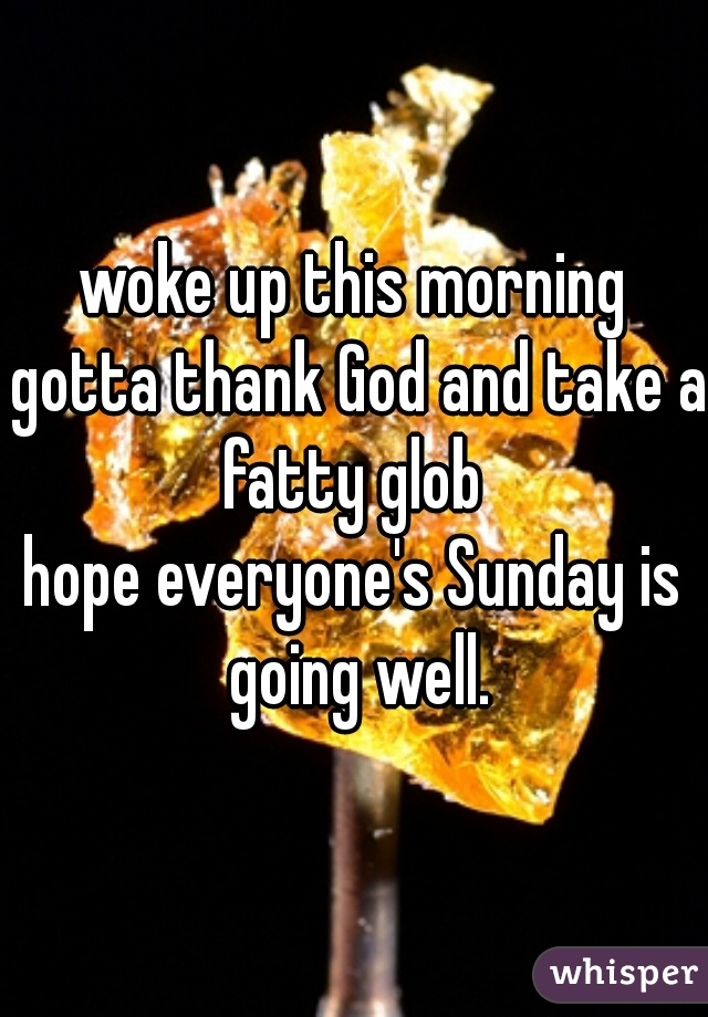 woke up this morning gotta thank God and take a fatty glob 
hope everyone's Sunday is going well.
