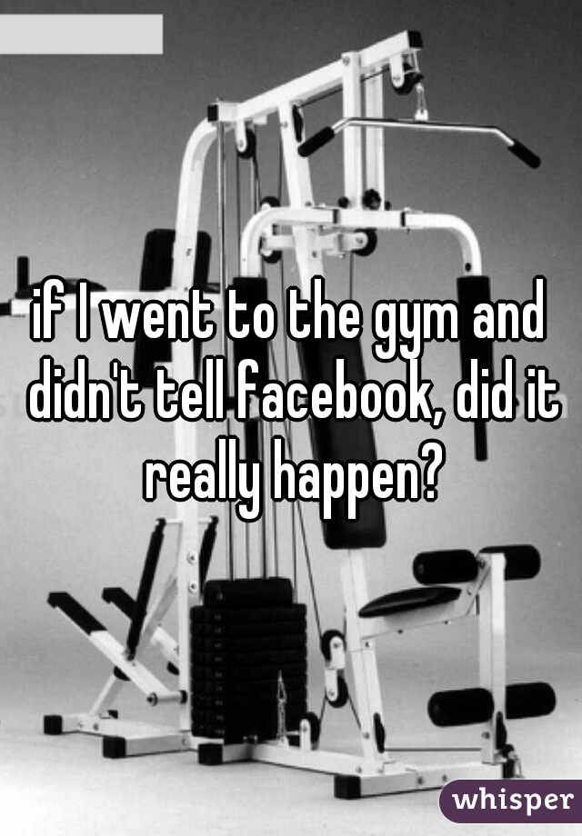 if I went to the gym and didn't tell facebook, did it really happen?