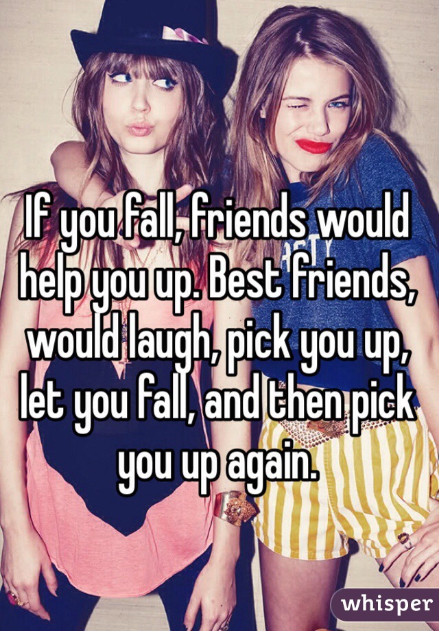 If you fall, friends would help you up. Best friends, would laugh, pick you up, let you fall, and then pick you up again.
