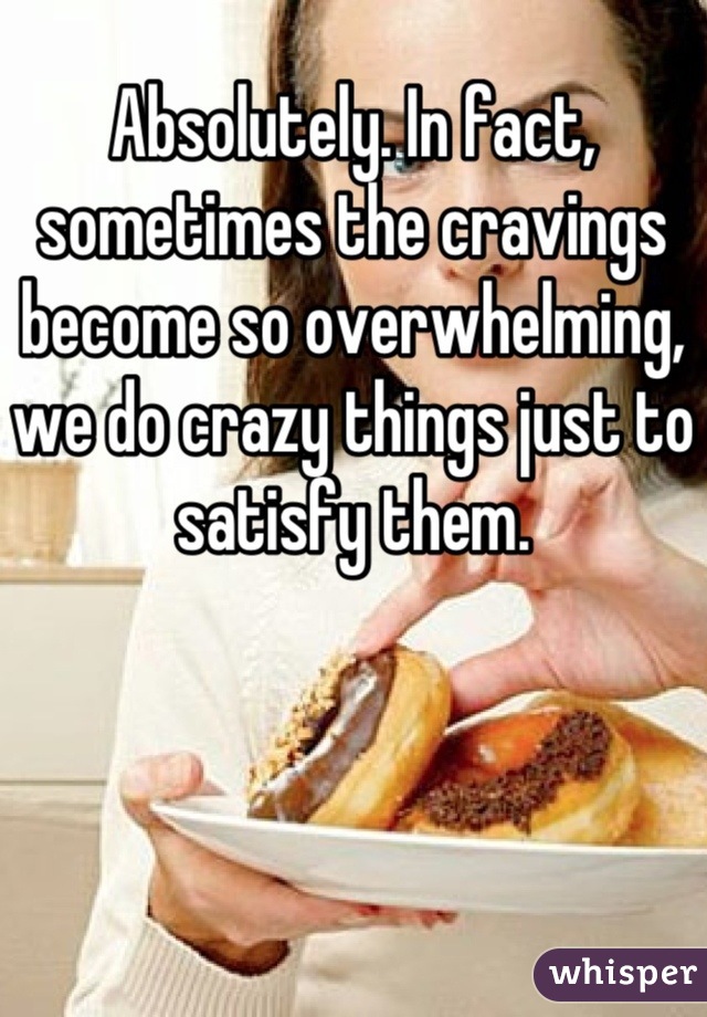 Absolutely. In fact, sometimes the cravings become so overwhelming, we do crazy things just to satisfy them.