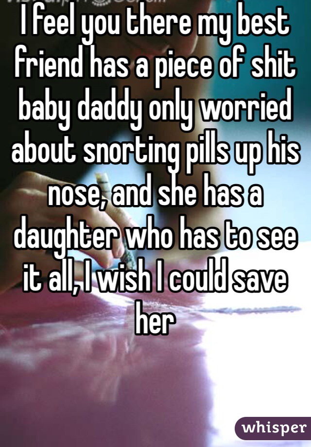 I feel you there my best friend has a piece of shit baby daddy only worried about snorting pills up his nose, and she has a daughter who has to see it all, I wish I could save her