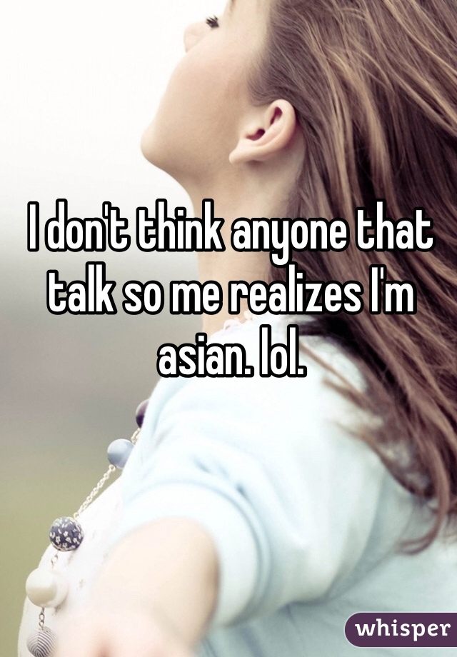 I don't think anyone that talk so me realizes I'm asian. lol.