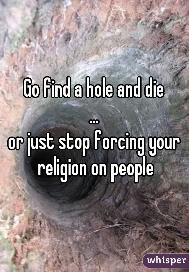 Go find a hole and die
...
or just stop forcing your religion on people