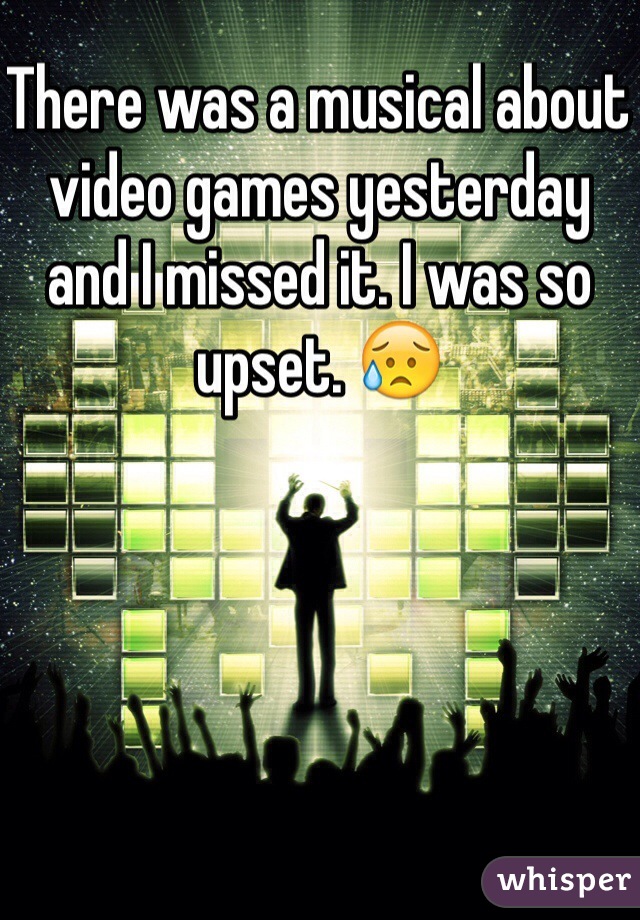 There was a musical about video games yesterday and I missed it. I was so upset. 😥