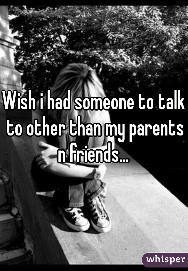 Wish i had someone to talk to other than my parents n friends... 
