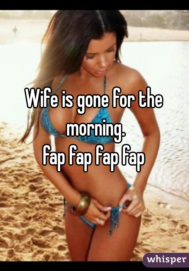 Wife is gone for the morning.

fap fap fap fap