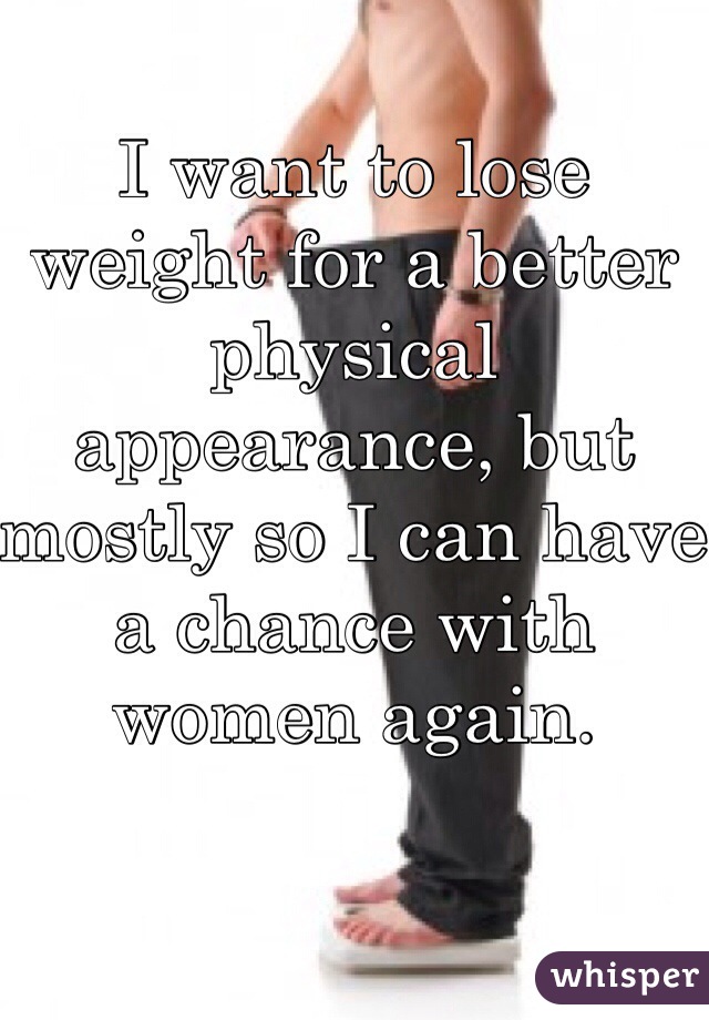 I want to lose weight for a better physical appearance, but mostly so I can have a chance with women again.