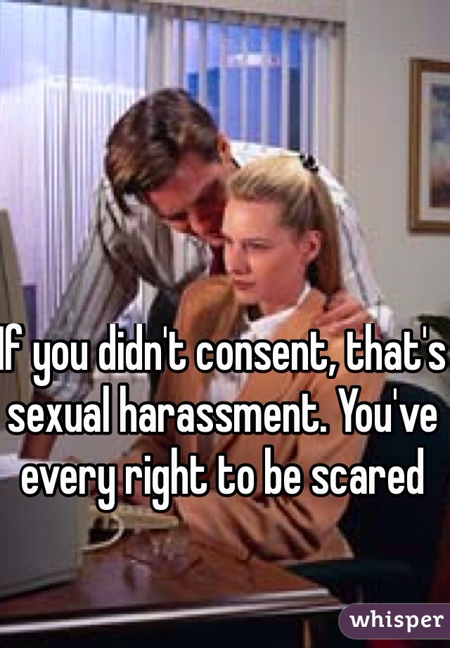 If you didn't consent, that's sexual harassment. You've every right to be scared