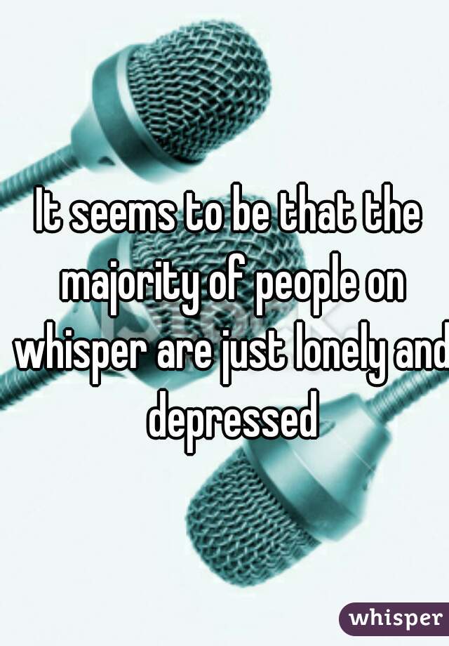 It seems to be that the majority of people on whisper are just lonely and depressed