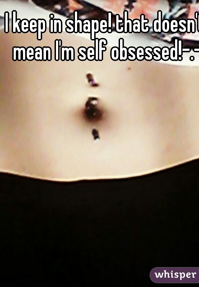 I keep in shape! that doesn't mean I'm self obsessed!-.-