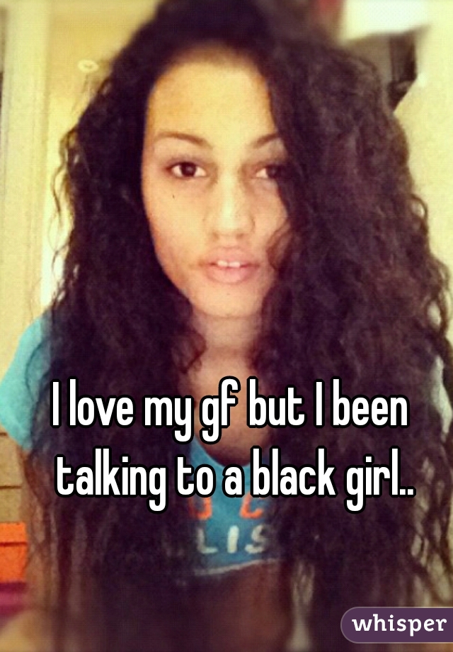 I love my gf but I been talking to a black girl..