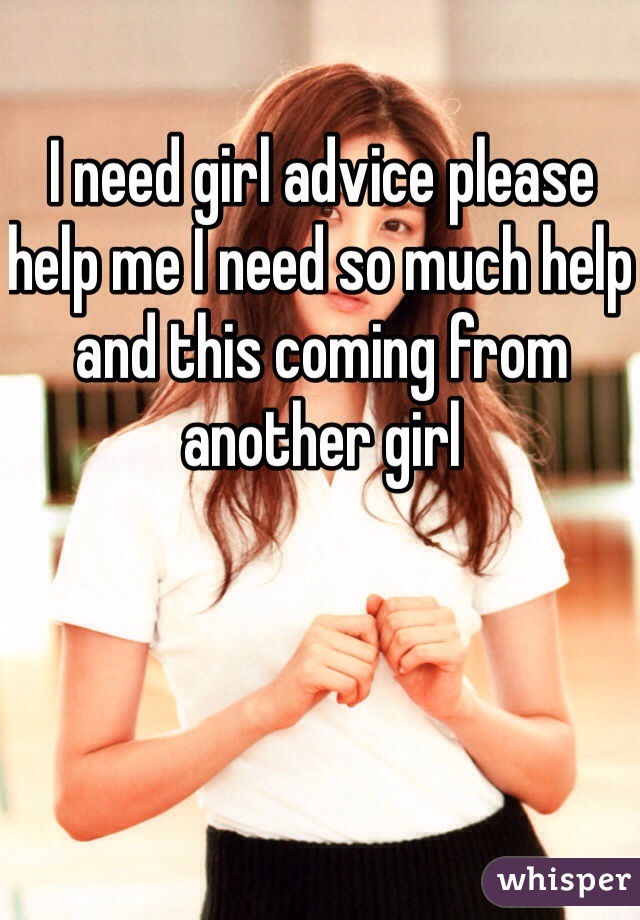 I need girl advice please help me I need so much help and this coming from another girl