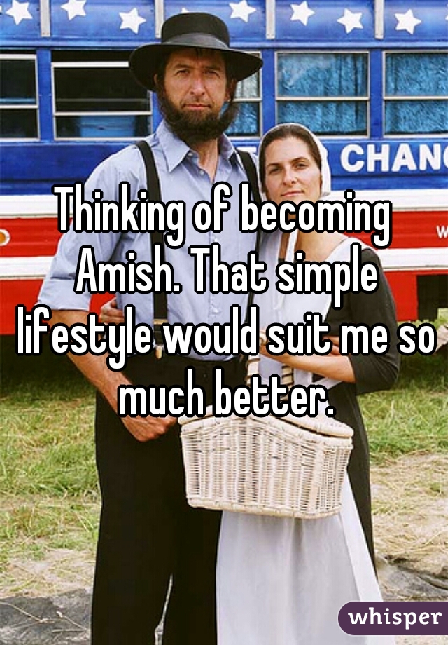 Thinking of becoming Amish. That simple lifestyle would suit me so much better.