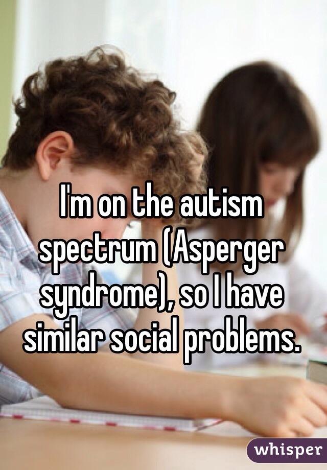 I'm on the autism spectrum (Asperger syndrome), so I have similar social problems.