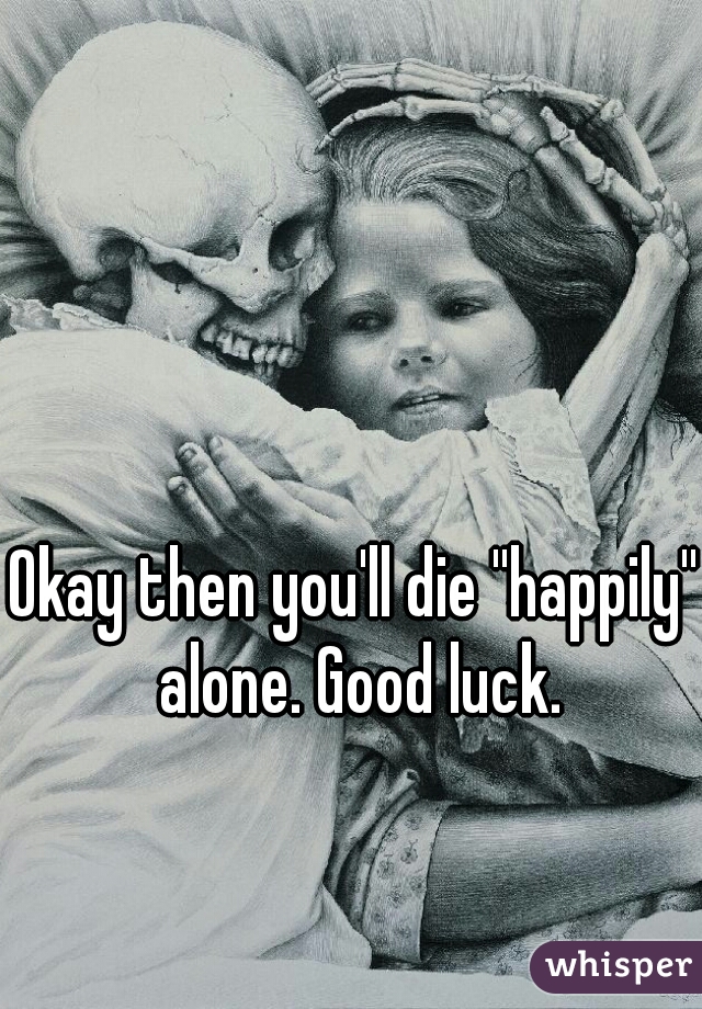 Okay then you'll die ''happily'' alone. Good luck.