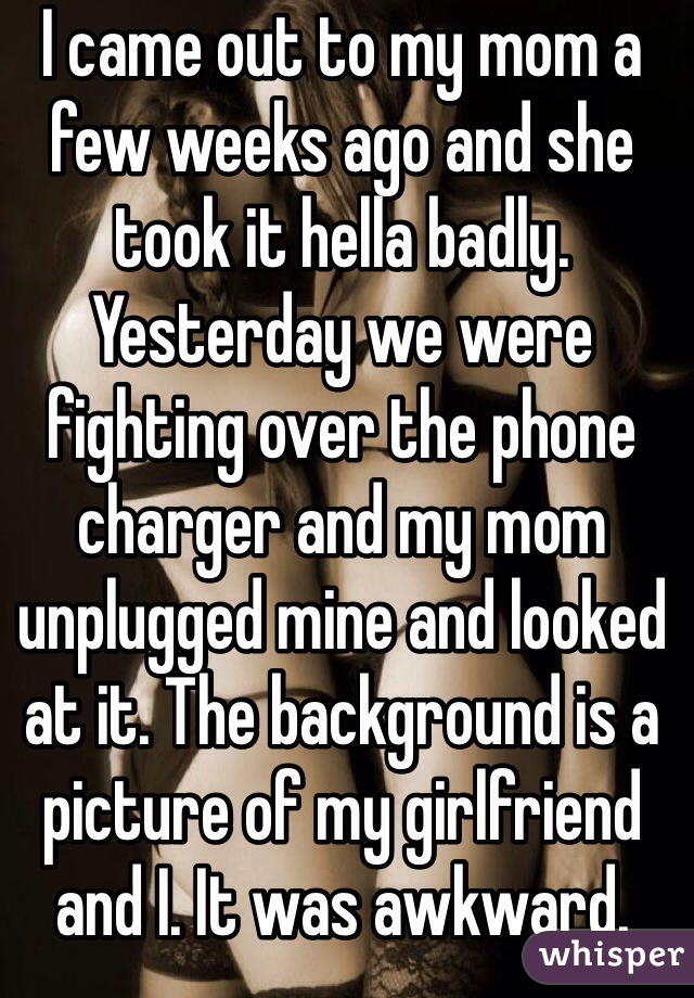 I came out to my mom a few weeks ago and she took it hella badly. 
Yesterday we were fighting over the phone charger and my mom unplugged mine and looked at it. The background is a picture of my girlfriend and I. It was awkward. 