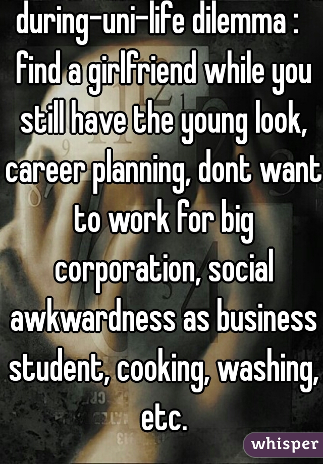 during-uni-life dilemma :  find a girlfriend while you still have the young look, career planning, dont want to work for big corporation, social awkwardness as business student, cooking, washing, etc.
