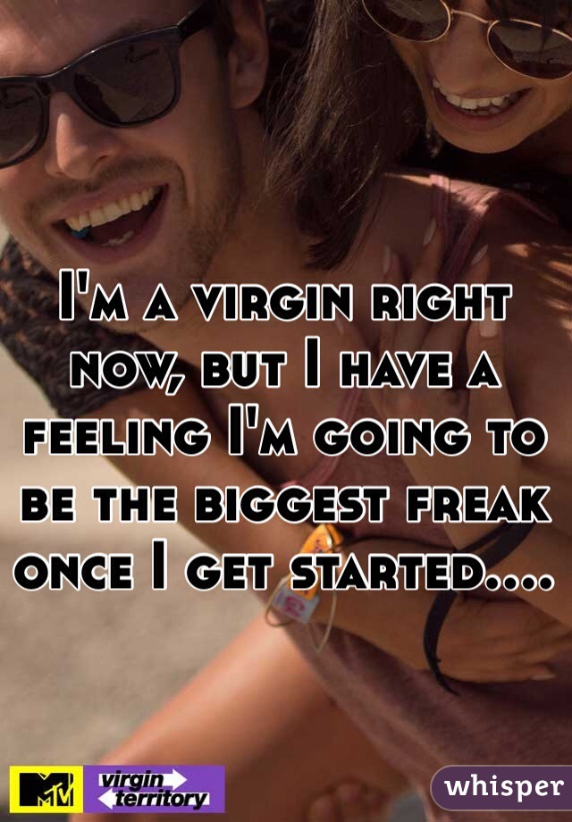 I'm a virgin right now, but I have a feeling I'm going to be the biggest freak once I get started....