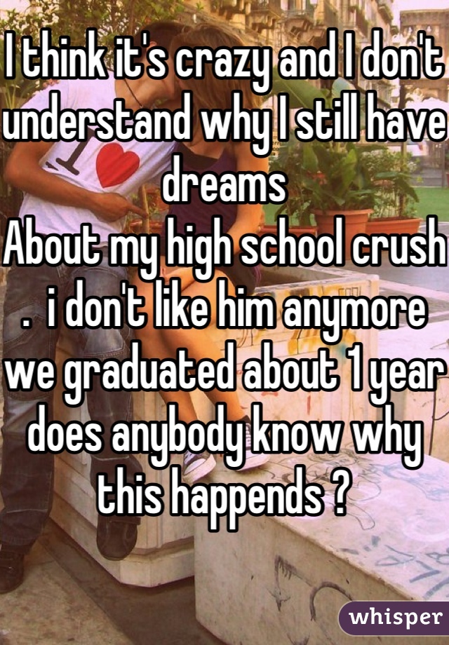 I think it's crazy and I don't understand why I still have dreams
About my high school crush .  i don't like him anymore we graduated about 1 year does anybody know why this happends ?