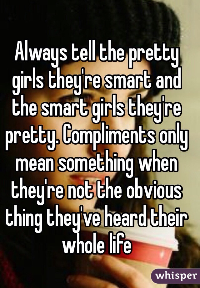 Always tell the pretty girls they're smart and the smart girls they're pretty. Compliments only mean something when they're not the obvious thing they've heard their whole life