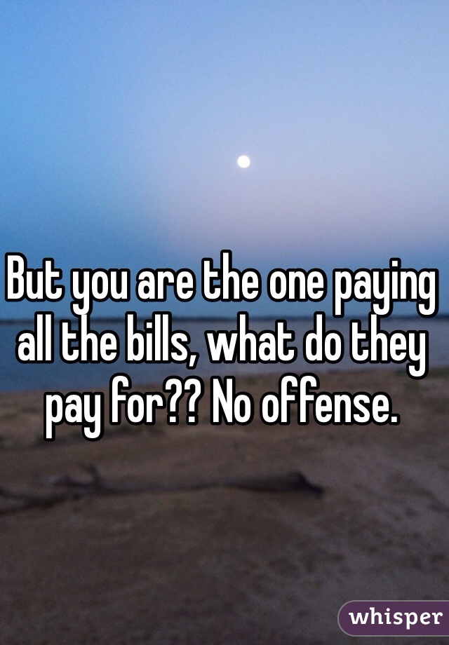 But you are the one paying all the bills, what do they pay for?? No offense.