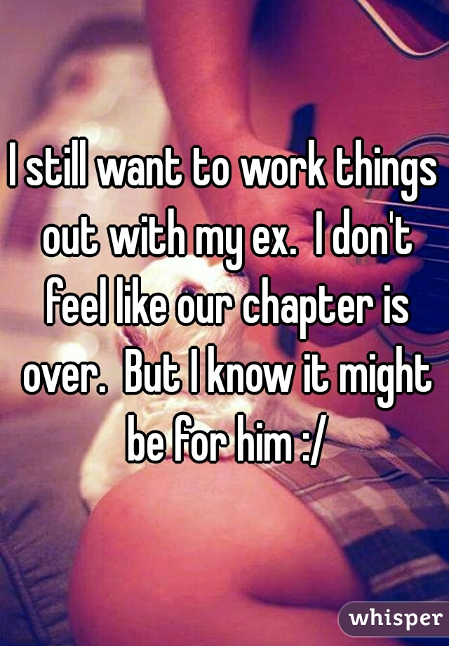 I still want to work things out with my ex.  I don't feel like our chapter is over.  But I know it might be for him :/