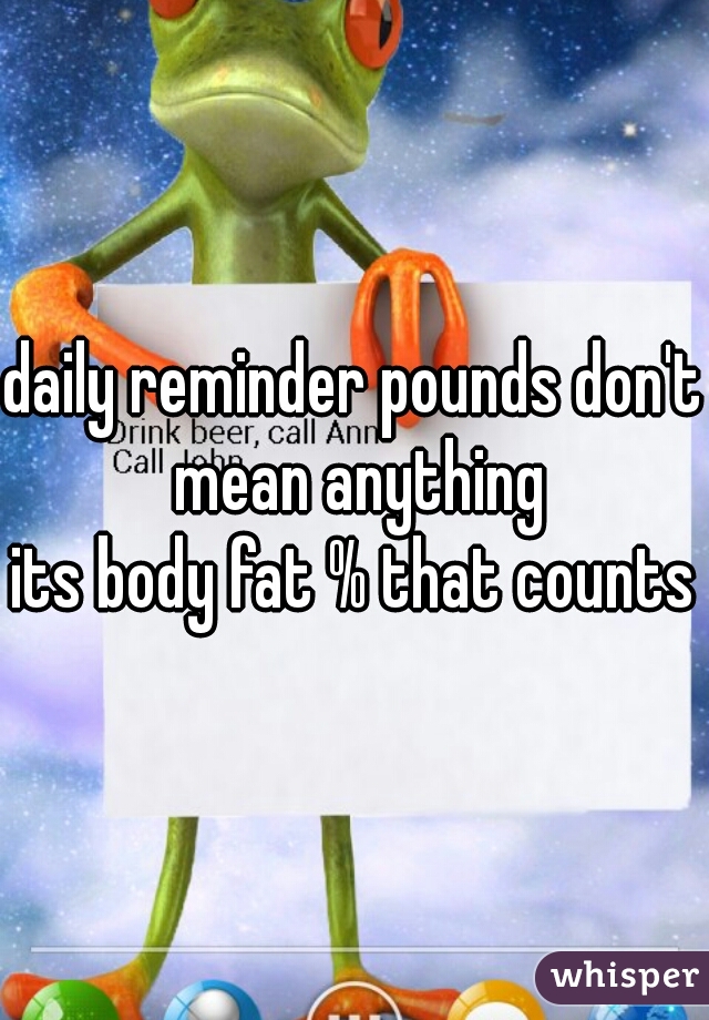 daily reminder pounds don't mean anything
its body fat % that counts