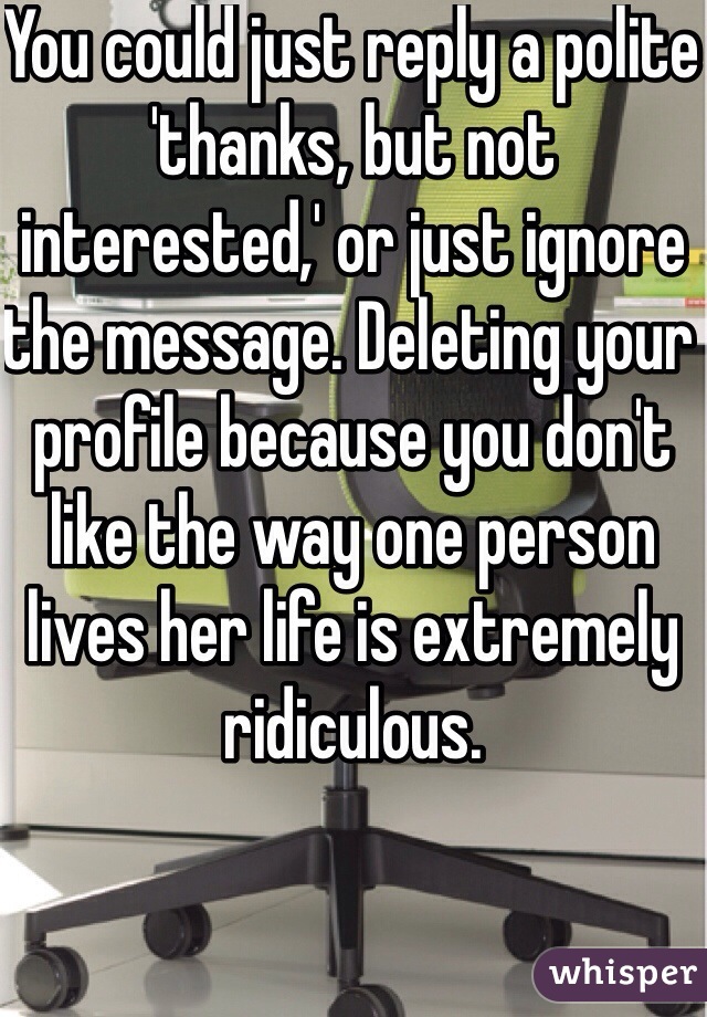You could just reply a polite 'thanks, but not interested,' or just ignore the message. Deleting your profile because you don't like the way one person lives her life is extremely ridiculous. 
