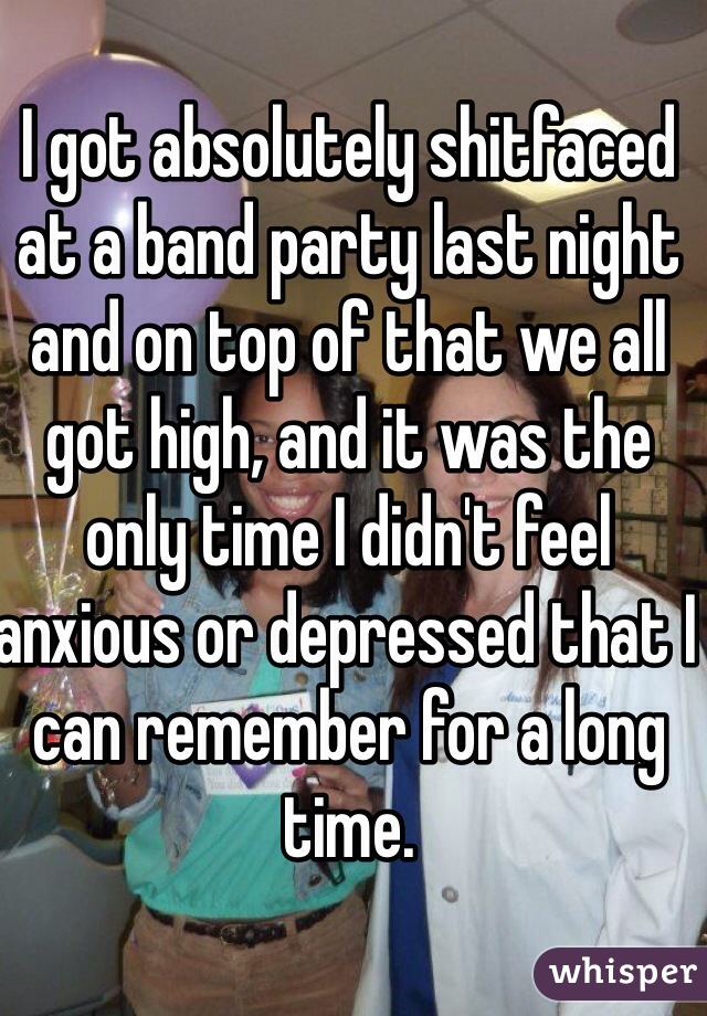 I got absolutely shitfaced at a band party last night and on top of that we all got high, and it was the only time I didn't feel anxious or depressed that I can remember for a long time.