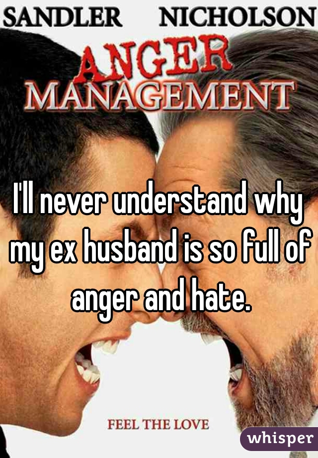 I'll never understand why my ex husband is so full of anger and hate.