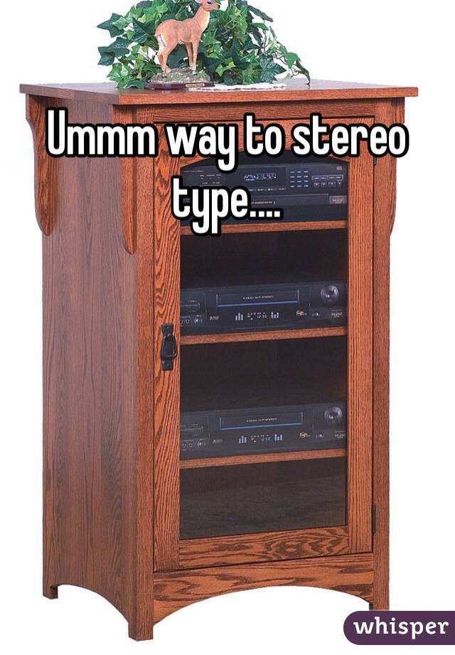 Ummm way to stereo type....