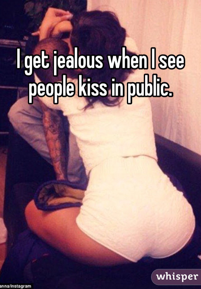 I get jealous when I see people kiss in public.