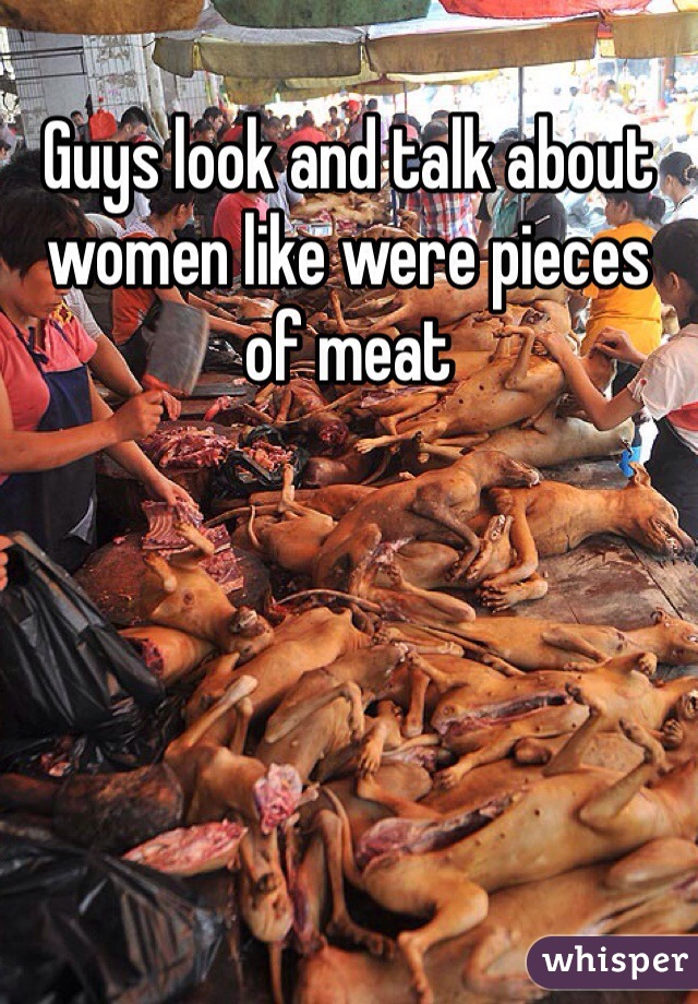 Guys look and talk about women like were pieces of meat 