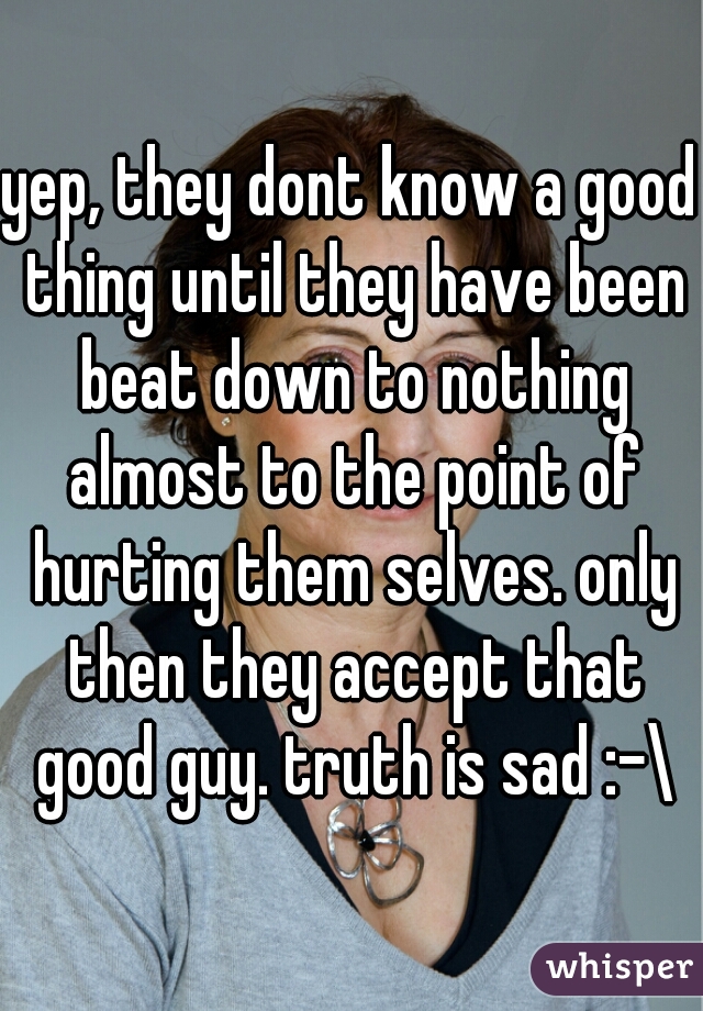 yep, they dont know a good thing until they have been beat down to nothing almost to the point of hurting them selves. only then they accept that good guy. truth is sad :-\