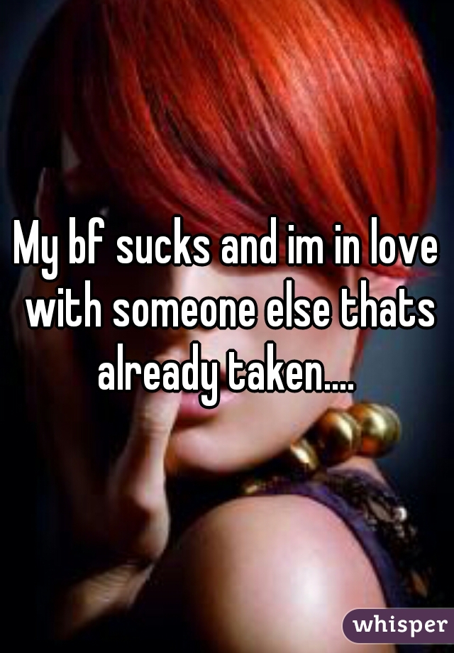 My bf sucks and im in love with someone else thats already taken.... 