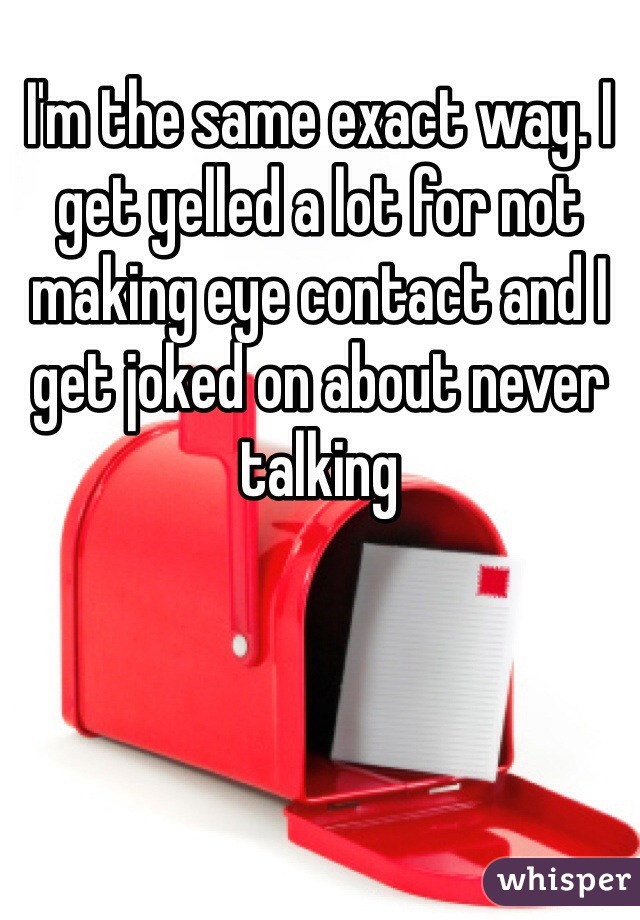 I'm the same exact way. I get yelled a lot for not making eye contact and I get joked on about never talking