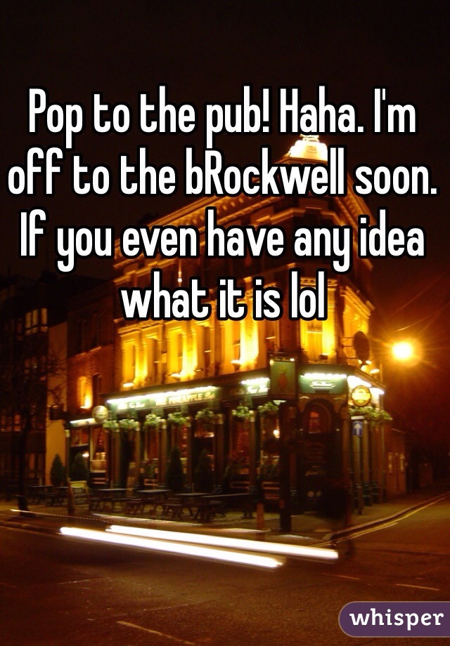 Pop to the pub! Haha. I'm off to the bRockwell soon. If you even have any idea what it is lol